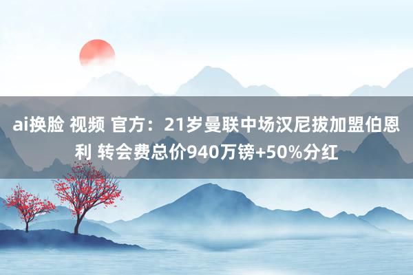 ai换脸 视频 官方：21岁曼联中场汉尼拔加盟伯恩利 转会费总价940万镑+50%分红