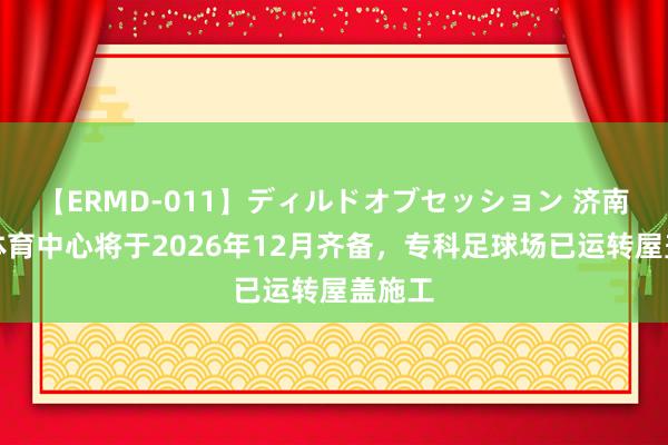 【ERMD-011】ディルドオブセッション 济南黄河体育中心将于2026年12月齐备，专科足球场已运转屋盖施工