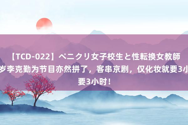 【TCD-022】ペニクリ女子校生と性転換女教師 57岁李克勤为节目亦然拼了，客串京剧，仅化妆就要3小时！