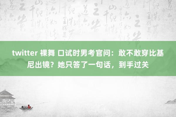 twitter 裸舞 口试时男考官问：敢不敢穿比基尼出镜？她只答了一句话，到手过关