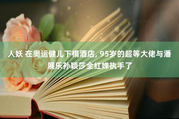 人妖 在奥运健儿下榻酒店， 95岁的超等大佬与潘展乐孙颖莎全红婵执手了