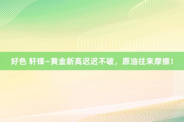 好色 轩锋—黄金新高迟迟不破，原油往来摩擦！