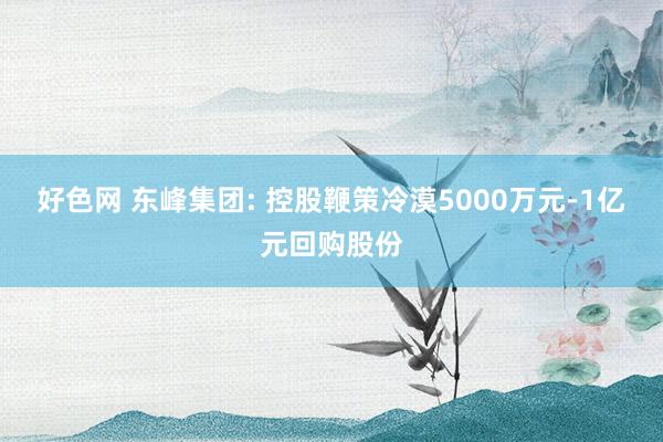 好色网 东峰集团: 控股鞭策冷漠5000万元-1亿元回购股份