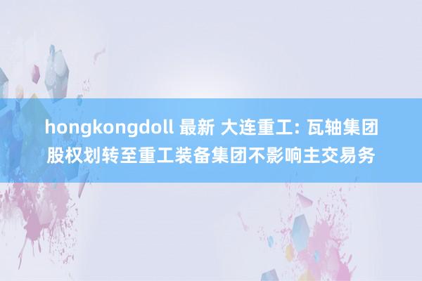 hongkongdoll 最新 大连重工: 瓦轴集团股权划转至重工装备集团不影响主交易务