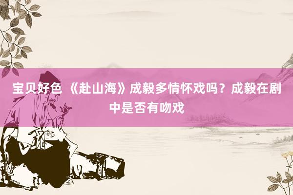 宝贝好色 《赴山海》成毅多情怀戏吗？成毅在剧中是否有吻戏