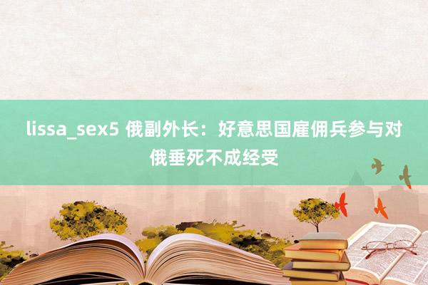 lissa_sex5 俄副外长：好意思国雇佣兵参与对俄垂死不成经受