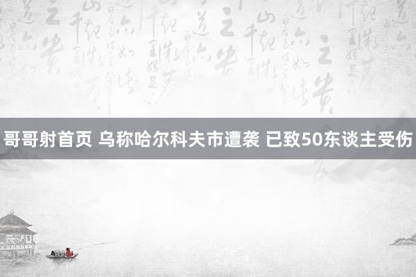 哥哥射首页 乌称哈尔科夫市遭袭 已致50东谈主受伤