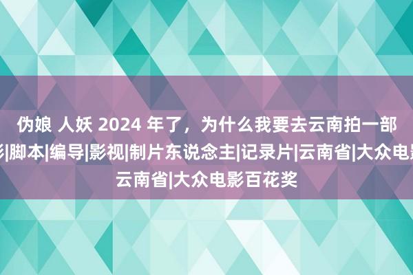 伪娘 人妖 2024 年了，为什么我要去云南拍一部知青电影|脚本|编导|影视|制片东说念主|记录片|云南省|大众电影百花奖