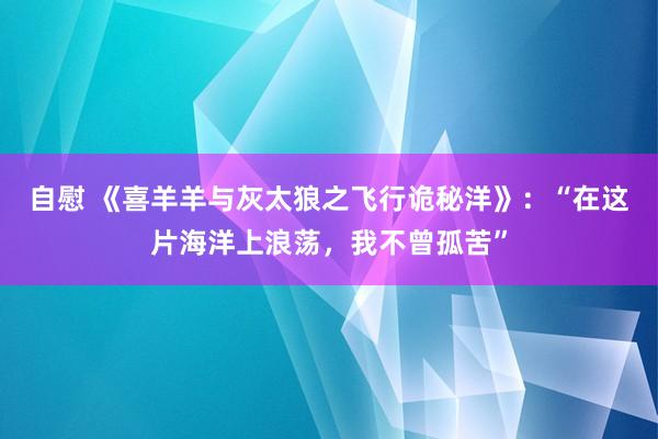 自慰 《喜羊羊与灰太狼之飞行诡秘洋》：“在这片海洋上浪荡，我不曾孤苦”