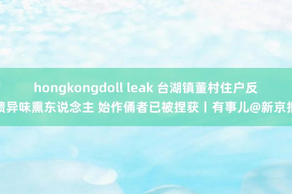 hongkongdoll leak 台湖镇董村住户反馈异味熏东说念主 始作俑者已被捏获丨有事儿@新京报