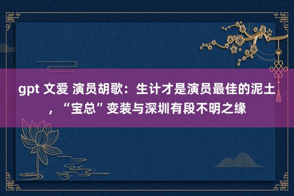 gpt 文爱 演员胡歌：生计才是演员最佳的泥土，“宝总”变装与深圳有段不明之缘