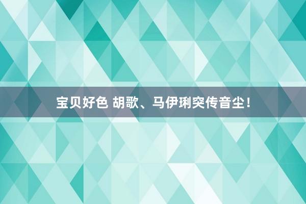 宝贝好色 胡歌、马伊琍突传音尘！