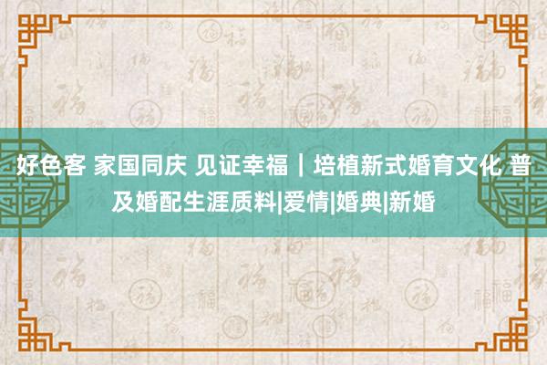 好色客 家国同庆 见证幸福｜培植新式婚育文化 普及婚配生涯质料|爱情|婚典|新婚