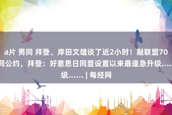 a片 男同 拜登、岸田文雄谈了近2小时！敲联盟70项防务伙同公约，拜登：好意思日同盟设置以来最遑急升级...... | 每经网