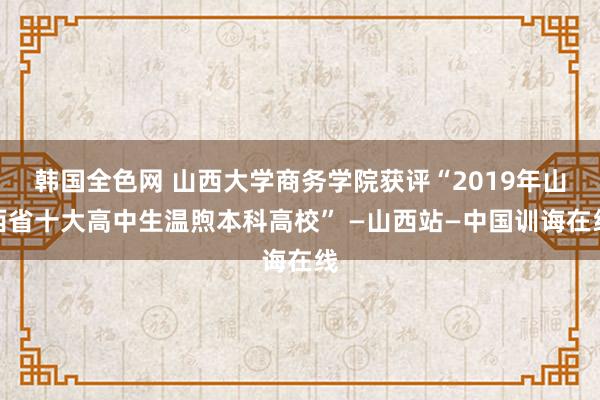 韩国全色网 山西大学商务学院获评“2019年山西省十大高中生温煦本科高校” —山西站—中国训诲在线