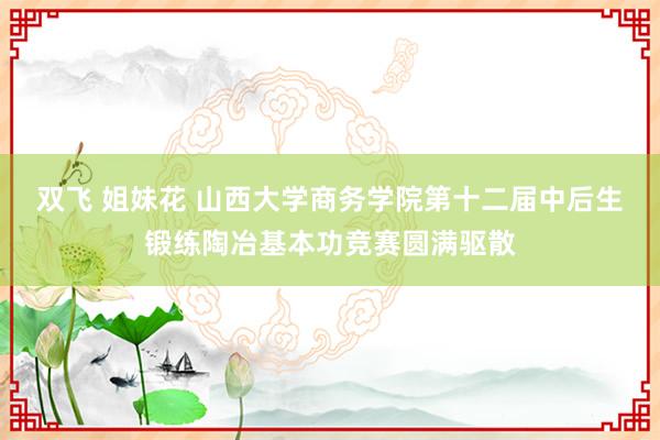 双飞 姐妹花 山西大学商务学院第十二届中后生锻练陶冶基本功竞赛圆满驱散