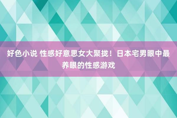 好色小说 性感好意思女大聚拢！日本宅男眼中最养眼的性感游戏