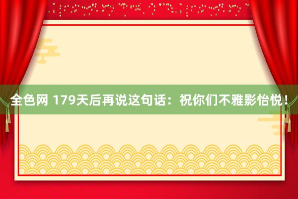 全色网 179天后再说这句话：祝你们不雅影怡悦！