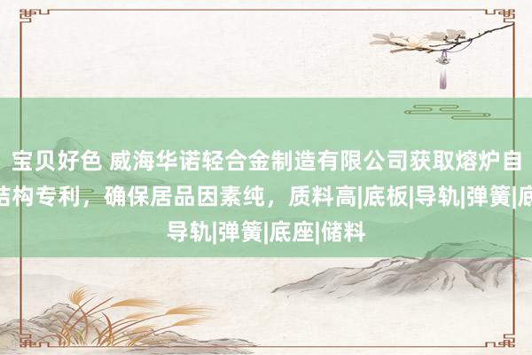 宝贝好色 威海华诺轻合金制造有限公司获取熔炉自动上料结构专利，确保居品因素纯，质料高|底板|导轨|弹簧|底座|储料