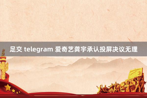 足交 telegram 爱奇艺龚宇承认投屏决议无理